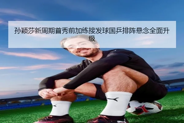 孙颖莎新周期首秀前加练接发球国乒排阵悬念全面升级